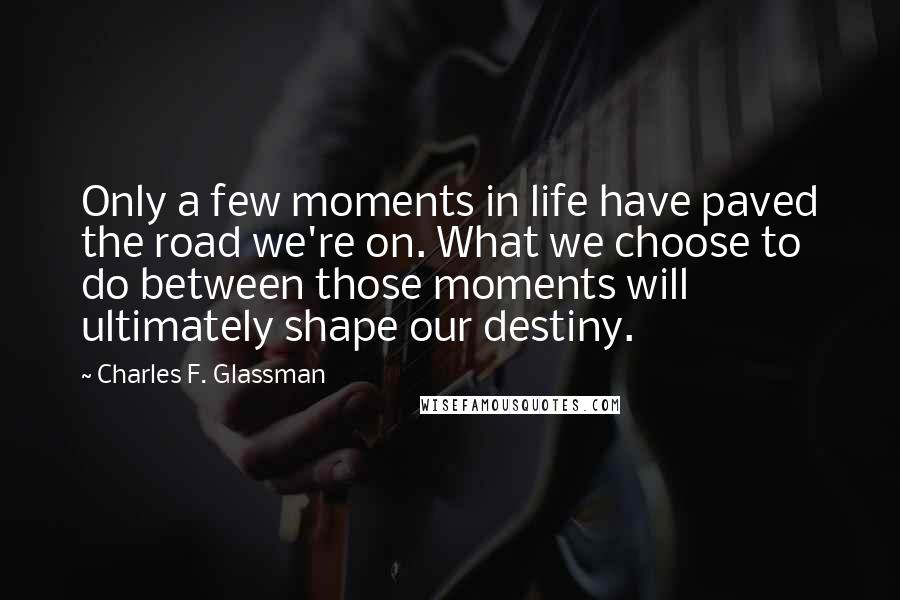 Charles F. Glassman Quotes: Only a few moments in life have paved the road we're on. What we choose to do between those moments will ultimately shape our destiny.