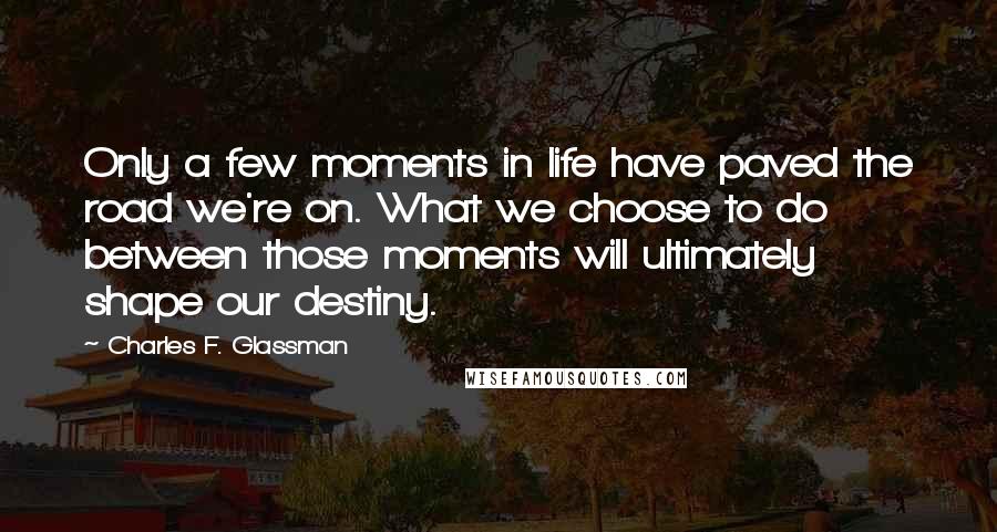 Charles F. Glassman Quotes: Only a few moments in life have paved the road we're on. What we choose to do between those moments will ultimately shape our destiny.