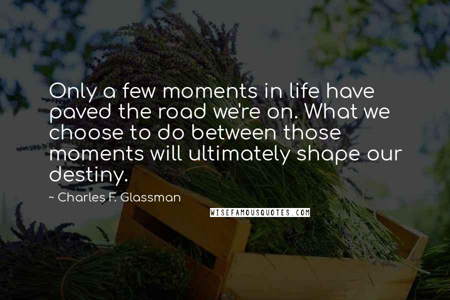 Charles F. Glassman Quotes: Only a few moments in life have paved the road we're on. What we choose to do between those moments will ultimately shape our destiny.