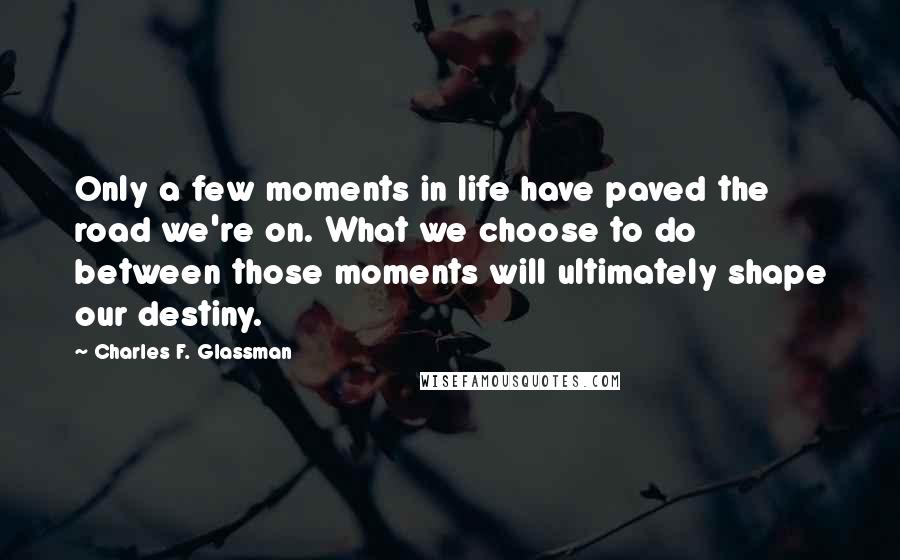 Charles F. Glassman Quotes: Only a few moments in life have paved the road we're on. What we choose to do between those moments will ultimately shape our destiny.