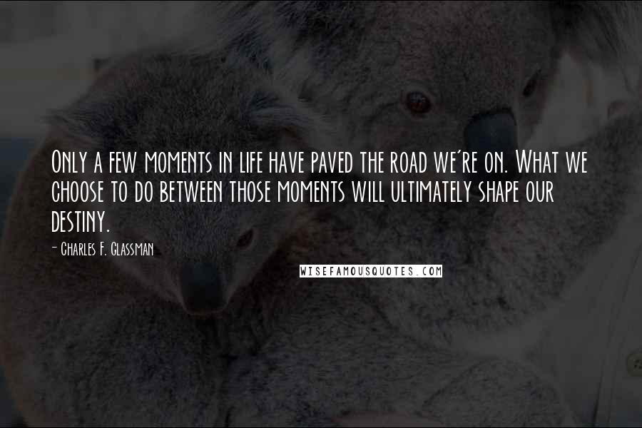 Charles F. Glassman Quotes: Only a few moments in life have paved the road we're on. What we choose to do between those moments will ultimately shape our destiny.