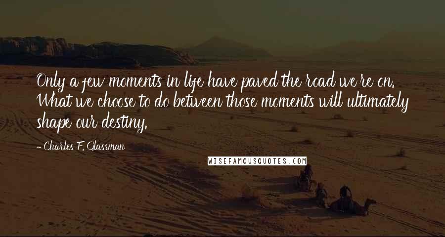 Charles F. Glassman Quotes: Only a few moments in life have paved the road we're on. What we choose to do between those moments will ultimately shape our destiny.