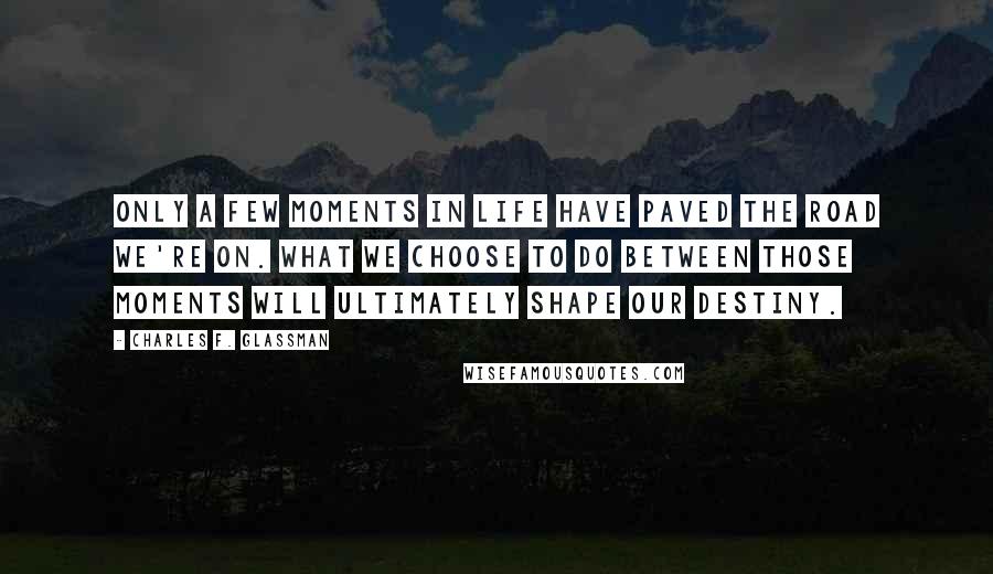 Charles F. Glassman Quotes: Only a few moments in life have paved the road we're on. What we choose to do between those moments will ultimately shape our destiny.