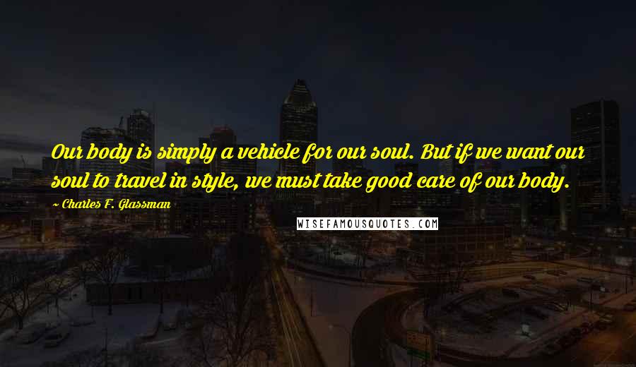 Charles F. Glassman Quotes: Our body is simply a vehicle for our soul. But if we want our soul to travel in style, we must take good care of our body.