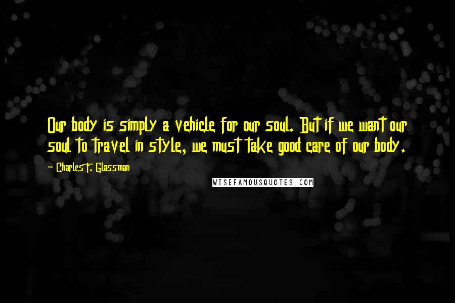 Charles F. Glassman Quotes: Our body is simply a vehicle for our soul. But if we want our soul to travel in style, we must take good care of our body.