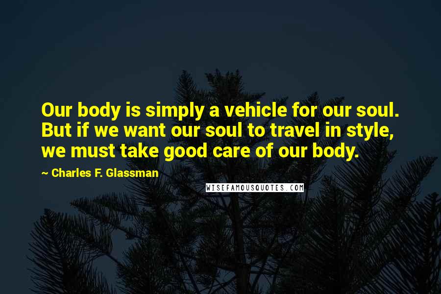 Charles F. Glassman Quotes: Our body is simply a vehicle for our soul. But if we want our soul to travel in style, we must take good care of our body.
