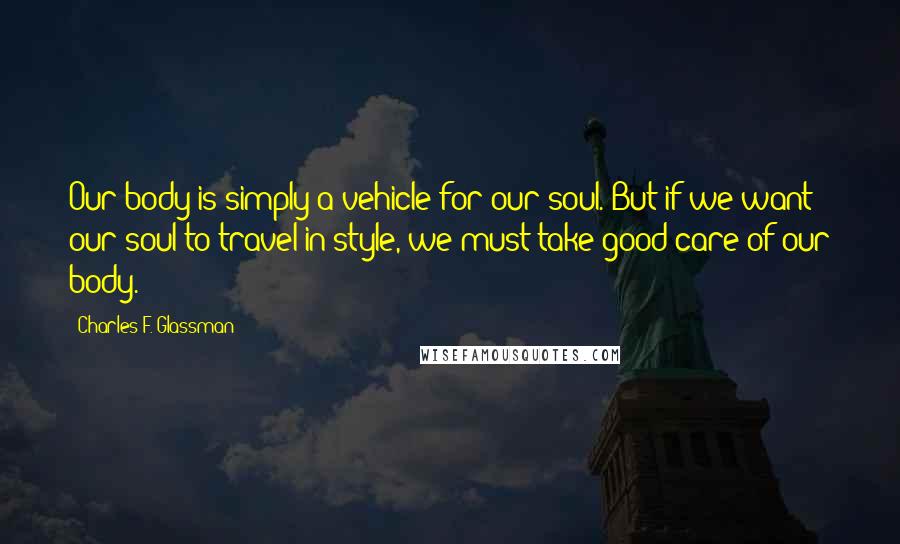 Charles F. Glassman Quotes: Our body is simply a vehicle for our soul. But if we want our soul to travel in style, we must take good care of our body.