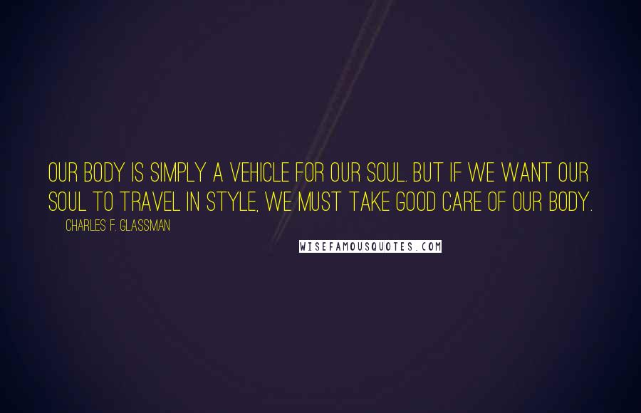 Charles F. Glassman Quotes: Our body is simply a vehicle for our soul. But if we want our soul to travel in style, we must take good care of our body.