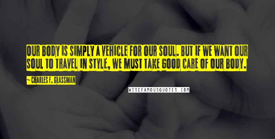 Charles F. Glassman Quotes: Our body is simply a vehicle for our soul. But if we want our soul to travel in style, we must take good care of our body.