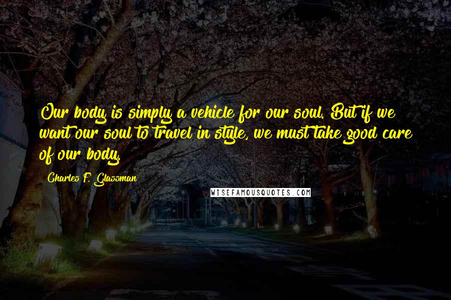 Charles F. Glassman Quotes: Our body is simply a vehicle for our soul. But if we want our soul to travel in style, we must take good care of our body.