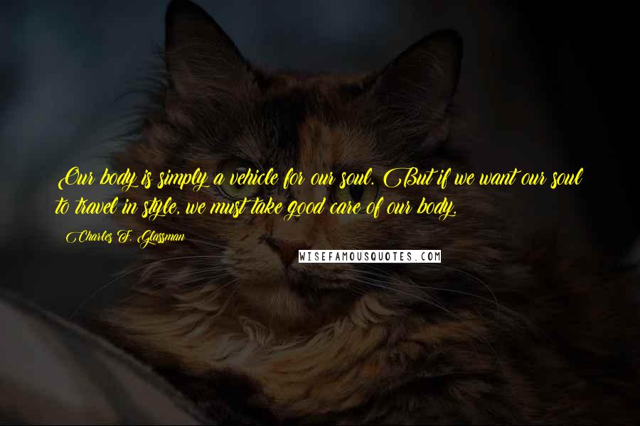 Charles F. Glassman Quotes: Our body is simply a vehicle for our soul. But if we want our soul to travel in style, we must take good care of our body.