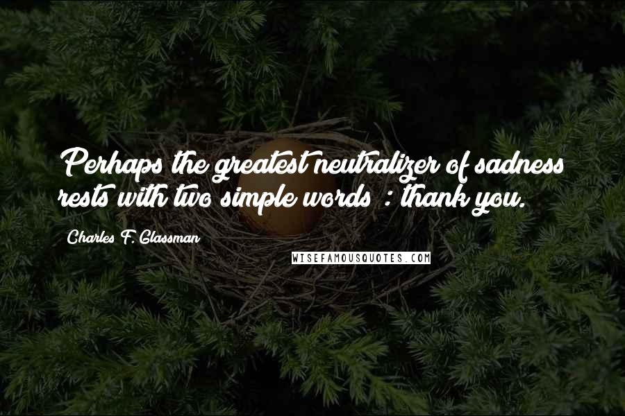 Charles F. Glassman Quotes: Perhaps the greatest neutralizer of sadness rests with two simple words : thank you.