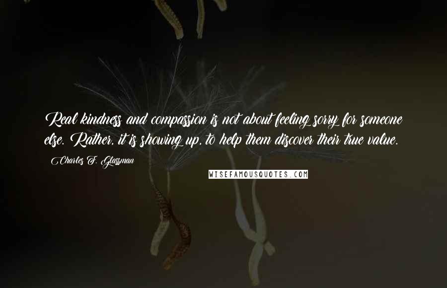 Charles F. Glassman Quotes: Real kindness and compassion is not about feeling sorry for someone else. Rather, it is showing up, to help them discover their true value.