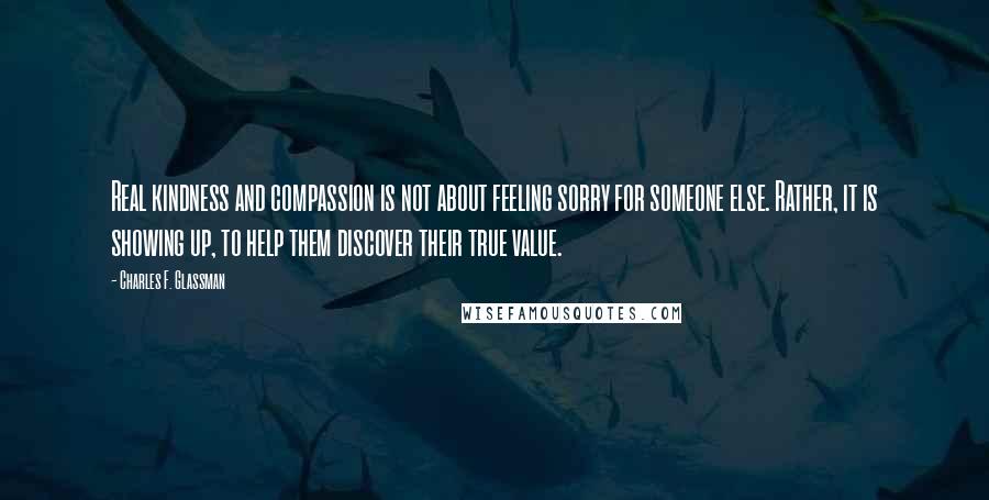 Charles F. Glassman Quotes: Real kindness and compassion is not about feeling sorry for someone else. Rather, it is showing up, to help them discover their true value.