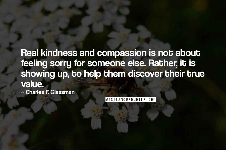 Charles F. Glassman Quotes: Real kindness and compassion is not about feeling sorry for someone else. Rather, it is showing up, to help them discover their true value.