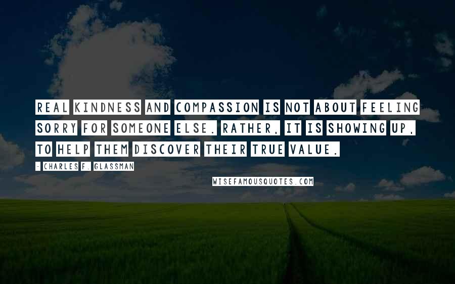 Charles F. Glassman Quotes: Real kindness and compassion is not about feeling sorry for someone else. Rather, it is showing up, to help them discover their true value.