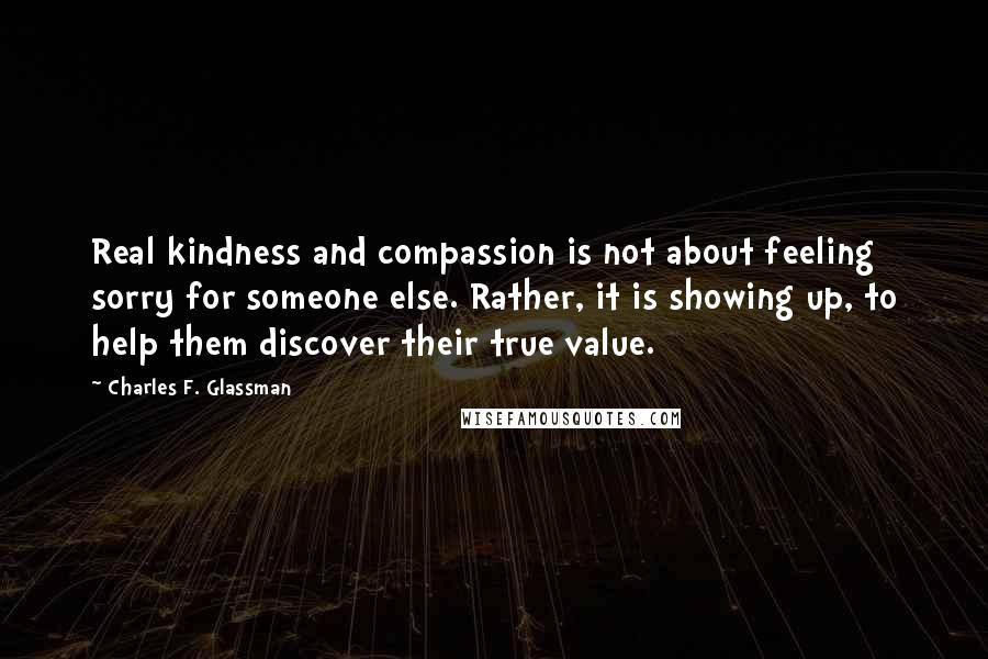 Charles F. Glassman Quotes: Real kindness and compassion is not about feeling sorry for someone else. Rather, it is showing up, to help them discover their true value.