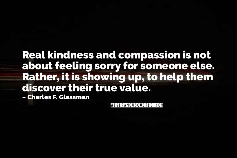 Charles F. Glassman Quotes: Real kindness and compassion is not about feeling sorry for someone else. Rather, it is showing up, to help them discover their true value.