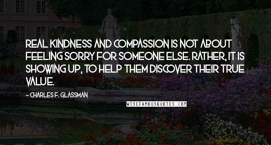 Charles F. Glassman Quotes: Real kindness and compassion is not about feeling sorry for someone else. Rather, it is showing up, to help them discover their true value.