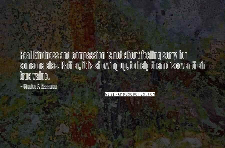 Charles F. Glassman Quotes: Real kindness and compassion is not about feeling sorry for someone else. Rather, it is showing up, to help them discover their true value.