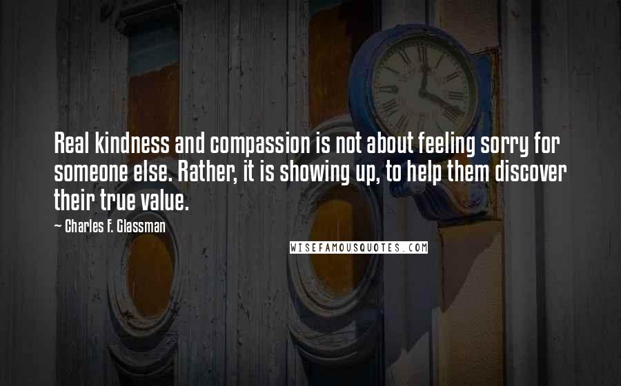 Charles F. Glassman Quotes: Real kindness and compassion is not about feeling sorry for someone else. Rather, it is showing up, to help them discover their true value.