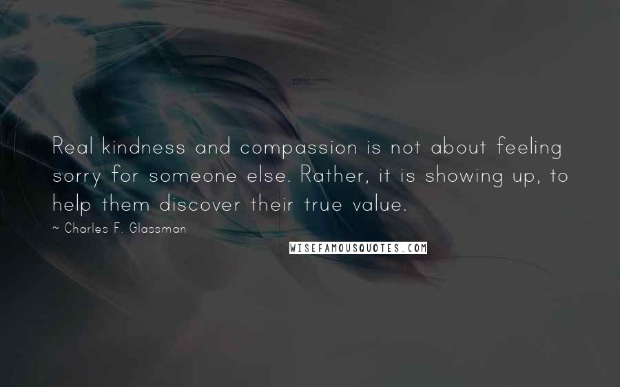 Charles F. Glassman Quotes: Real kindness and compassion is not about feeling sorry for someone else. Rather, it is showing up, to help them discover their true value.