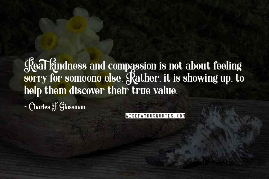 Charles F. Glassman Quotes: Real kindness and compassion is not about feeling sorry for someone else. Rather, it is showing up, to help them discover their true value.