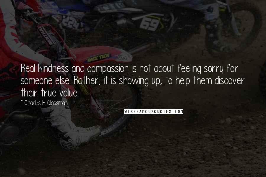 Charles F. Glassman Quotes: Real kindness and compassion is not about feeling sorry for someone else. Rather, it is showing up, to help them discover their true value.