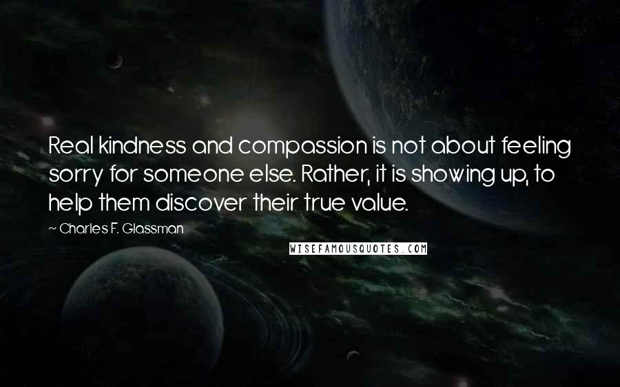 Charles F. Glassman Quotes: Real kindness and compassion is not about feeling sorry for someone else. Rather, it is showing up, to help them discover their true value.