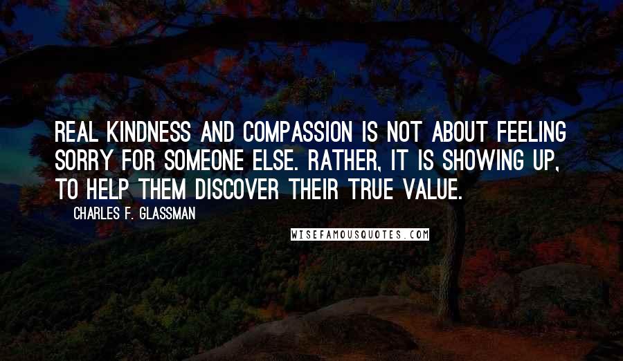 Charles F. Glassman Quotes: Real kindness and compassion is not about feeling sorry for someone else. Rather, it is showing up, to help them discover their true value.