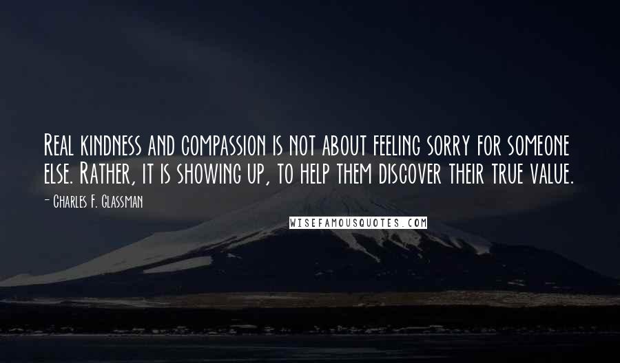 Charles F. Glassman Quotes: Real kindness and compassion is not about feeling sorry for someone else. Rather, it is showing up, to help them discover their true value.