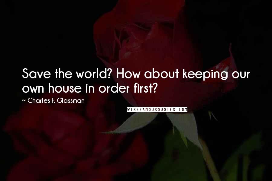 Charles F. Glassman Quotes: Save the world? How about keeping our own house in order first?