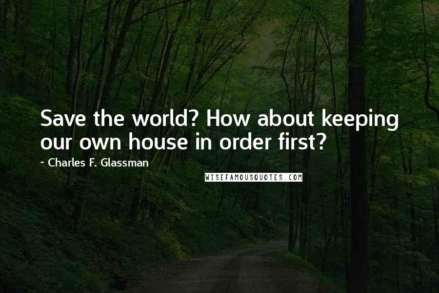 Charles F. Glassman Quotes: Save the world? How about keeping our own house in order first?