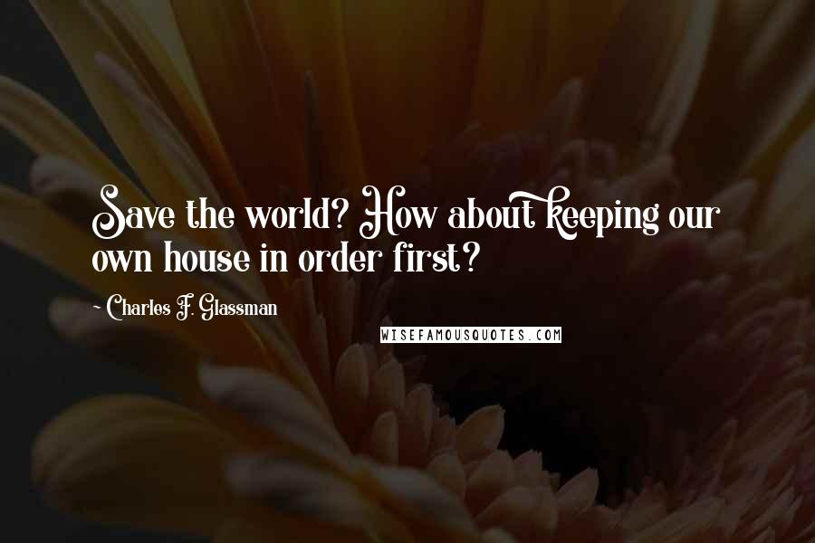 Charles F. Glassman Quotes: Save the world? How about keeping our own house in order first?