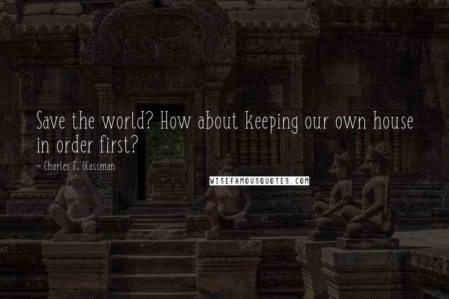 Charles F. Glassman Quotes: Save the world? How about keeping our own house in order first?