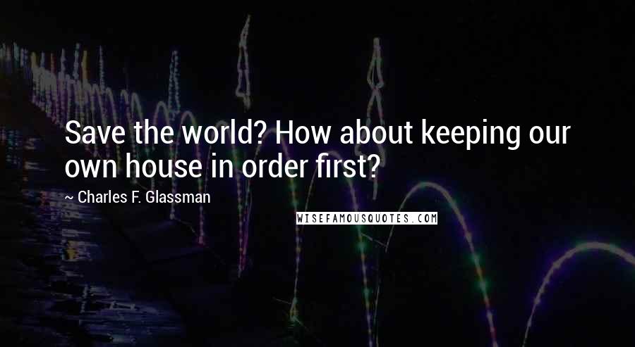 Charles F. Glassman Quotes: Save the world? How about keeping our own house in order first?