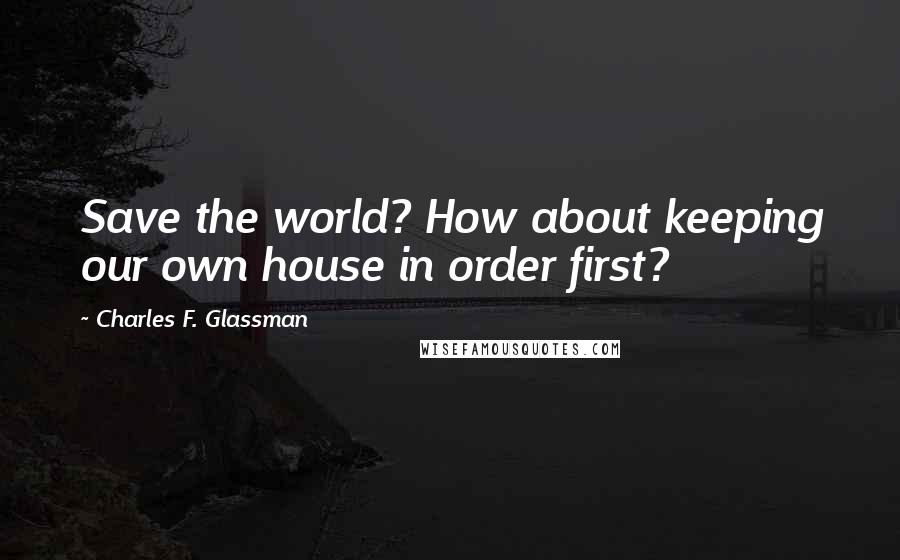 Charles F. Glassman Quotes: Save the world? How about keeping our own house in order first?