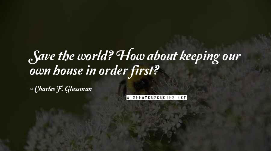 Charles F. Glassman Quotes: Save the world? How about keeping our own house in order first?