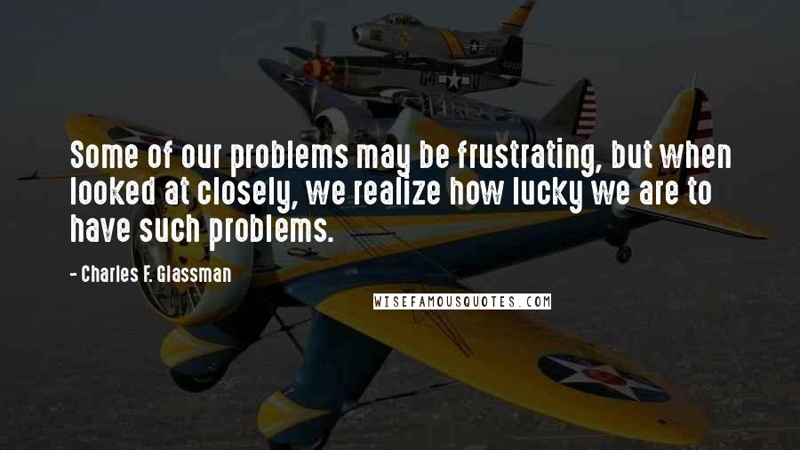 Charles F. Glassman Quotes: Some of our problems may be frustrating, but when looked at closely, we realize how lucky we are to have such problems.