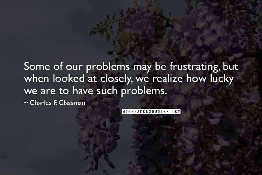 Charles F. Glassman Quotes: Some of our problems may be frustrating, but when looked at closely, we realize how lucky we are to have such problems.