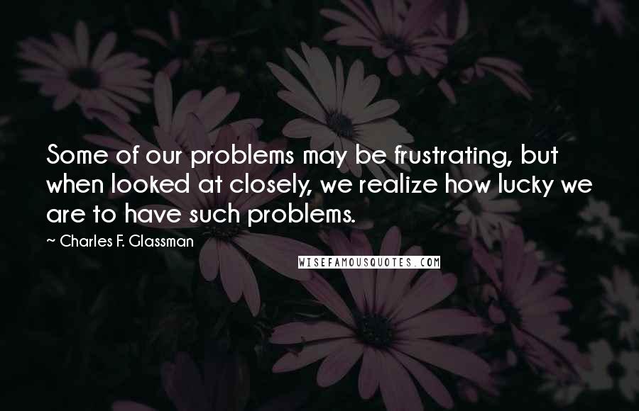 Charles F. Glassman Quotes: Some of our problems may be frustrating, but when looked at closely, we realize how lucky we are to have such problems.