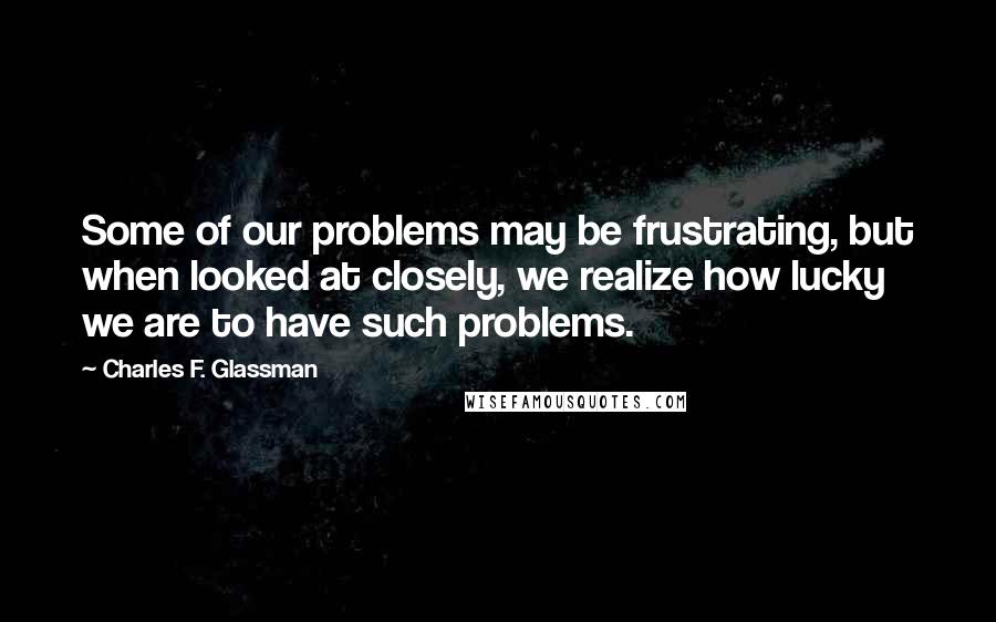 Charles F. Glassman Quotes: Some of our problems may be frustrating, but when looked at closely, we realize how lucky we are to have such problems.