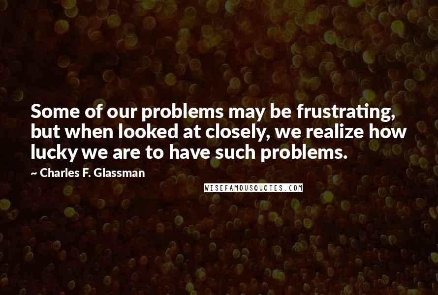 Charles F. Glassman Quotes: Some of our problems may be frustrating, but when looked at closely, we realize how lucky we are to have such problems.