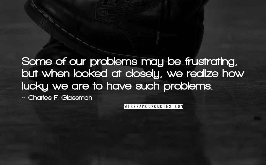 Charles F. Glassman Quotes: Some of our problems may be frustrating, but when looked at closely, we realize how lucky we are to have such problems.