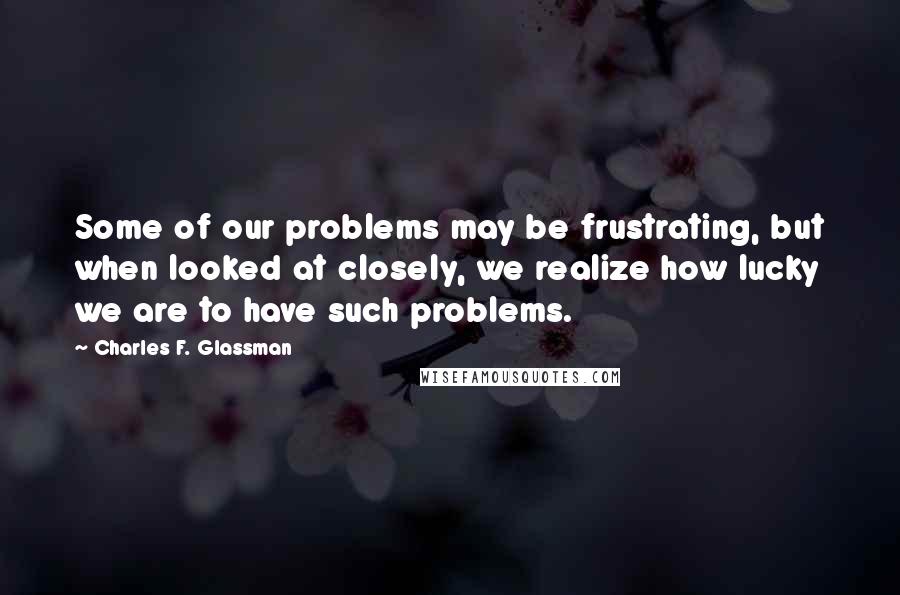 Charles F. Glassman Quotes: Some of our problems may be frustrating, but when looked at closely, we realize how lucky we are to have such problems.