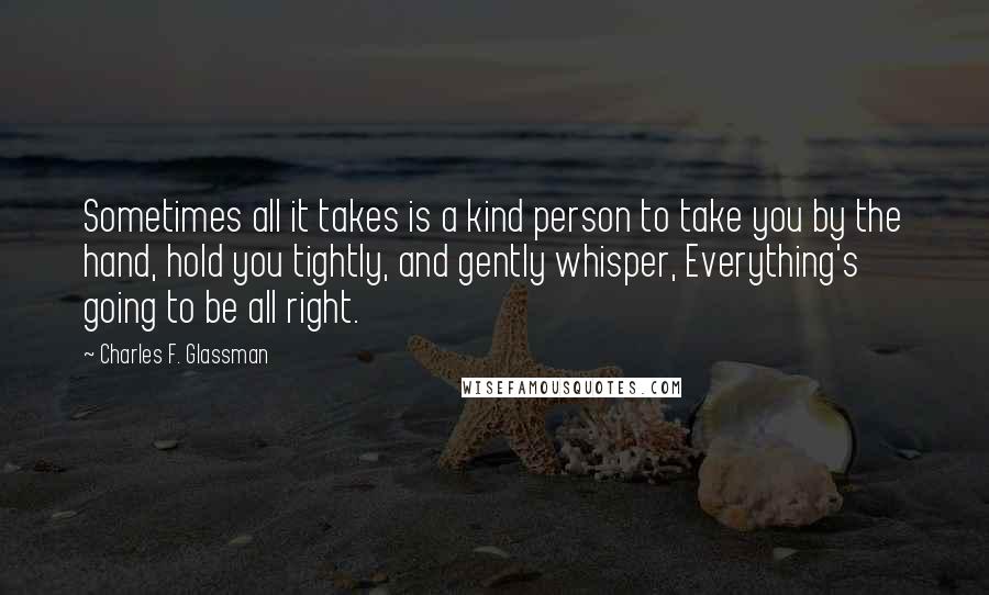 Charles F. Glassman Quotes: Sometimes all it takes is a kind person to take you by the hand, hold you tightly, and gently whisper, Everything's going to be all right.