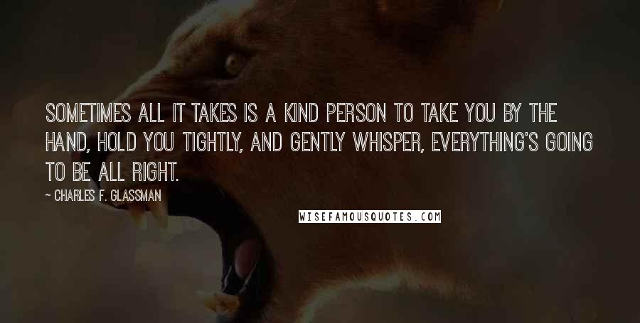 Charles F. Glassman Quotes: Sometimes all it takes is a kind person to take you by the hand, hold you tightly, and gently whisper, Everything's going to be all right.