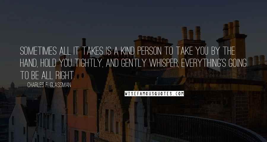 Charles F. Glassman Quotes: Sometimes all it takes is a kind person to take you by the hand, hold you tightly, and gently whisper, Everything's going to be all right.