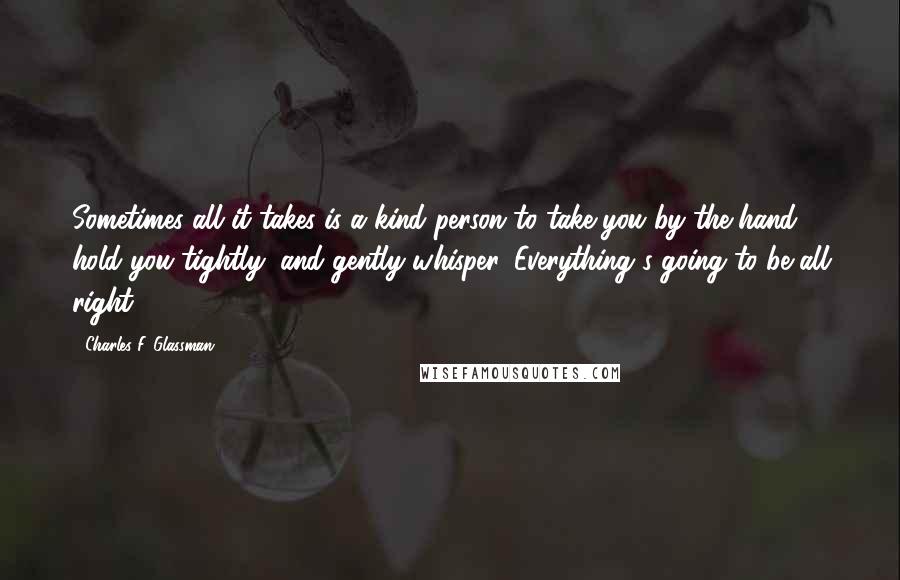 Charles F. Glassman Quotes: Sometimes all it takes is a kind person to take you by the hand, hold you tightly, and gently whisper, Everything's going to be all right.