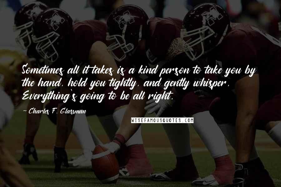 Charles F. Glassman Quotes: Sometimes all it takes is a kind person to take you by the hand, hold you tightly, and gently whisper, Everything's going to be all right.